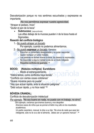 60
Desvalorización porque no nos sentimos escuchados y expresarse es
importante.
-No nos permitimos expresar nuestra agresividad.
“Atrapar el pedazo, trozo”
“Quitar el pan de la boca”
 Submucosa; (capa profunda).
Las aftas debajo de la mucosa pueden ir de la boca hasta el
Sigmoideo.
Resentir del conflicto biológico
1.- No puedo atrapar un bocado
Por ejemplo, cuando no podemos alimentarnos.
2.- No puedo expresar un bocado. Ejemplos:
- Escuchar un comentario desagradable y no poder responder.
- Querer rechazar un tumor molesto.
- Las palabras no dichas ulceran la boca, los deseos no expresados.
- No responder a alguna maldad vivida de un modo indigesto
- Pequeños conflictos de guarrada. 82
BOCIO; (Nódulos múltiples) Eurotidiano
- Miedo al estrangulamiento,
“Habrá tantos, como conflictos haya tenido”
“Conflicto con ciertas cosas cotidianas”
“Quiere moverse pero no puede”
“Hay que actuar rápido, ante la situación peligrosa”
“Debí actuar rápido, y no hice nada” 83
BÓVEDA CRANEAL;
Conflicto de desvalorización intelectual
Por ejemplo, “No soy bueno en nada, no puedo con mi trabajo, no sirvo”.
Otro ejemplo, creíamos que éramos buenos y nos despiden.
Diversos casos de niños que se ponían el listón muy alto en los resultados
académicos.
Un padre carpintero, manual, le dice a su hijo: “No sirve de nada que seas tan
inteligente, esto no te va a dar el alimento, debes ser un operario manual ”. 84
 