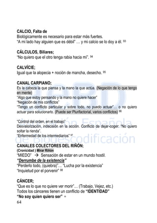 64
CALCIO, Falta de
Biológicamente es necesario para estar más fuertes.
“A mi lado hay alguien que es débil” … y mi calcio se lo doy a él. 93
CÁLCULOS, Biliares;
“No quiero que el otro tenga rabia hacia mí”. 94
CALVÍCIE;
Igual que la alopecia + noción de mancha, desecho. 95
CANAL CARPIANO;
Es la cabeza la que piensa y la mano la que actúa. (Negación de lo que tengo
en mente)
“Algo que estoy pensando y la mano no quiere hacer”
“Negación de mis conflictos”
“Tengo un conflicto particular y sobre todo, no puedo actuar”… o no quiero
actuar para solucionarlo. (Puede ser Plurifactorial, varios conflictos) 96
“Control del orden, en el trabajo”
Desvalorización, indecisión en la acción. Conflicto de dejar-coger: “No quiero
soltar la rienda”.
“Enfermedad de los intermediarios” 97
CANALES COLECTORES DEL RIÑÓN;
(Cronicidad ) Mirar Riñón
“MIEDO”  Sensación de estar en un mundo hostil.
“Derrumbe de la existencia”
“Perderlo todo, (quiebra)”… “Lucha por la existencia”
“Inquietud por el porvenir” 98
CÁNCER;
“Que es lo que no quiere ver morir”… (Trabajo, Vejez, etc.)
Todos los cánceres tienen un conflicto de “IDENTIDAD”
“No soy quien quiero ser” 99
 