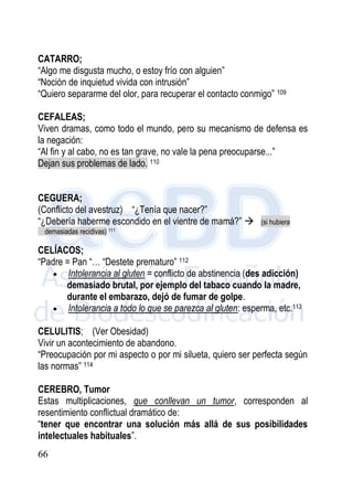 66
CATARRO;
“Algo me disgusta mucho, o estoy frío con alguien”
“Noción de inquietud vivida con intrusión”
“Quiero separarme del olor, para recuperar el contacto conmigo” 109
CEFALEAS;
Viven dramas, como todo el mundo, pero su mecanismo de defensa es
la negación:
“Al fin y al cabo, no es tan grave, no vale la pena preocuparse...”
Dejan sus problemas de lado. 110
CEGUERA;
(Conflicto del avestruz) “¿Tenía que nacer?”
“¿Debería haberme escondido en el vientre de mamá?”  (si hubiera
demasiadas recidivas) 111
CELÍACOS;
“Padre = Pan “… “Destete prematuro” 112
 Intolerancia al gluten = conflicto de abstinencia (des adicción)
demasiado brutal, por ejemplo del tabaco cuando la madre,
durante el embarazo, dejó de fumar de golpe.
 Intolerancia a todo lo que se parezca al gluten: esperma, etc.113
CELULITIS; (Ver Obesidad)
Vivir un acontecimiento de abandono.
“Preocupación por mi aspecto o por mi silueta, quiero ser perfecta según
las normas” 114
CEREBRO, Tumor
Estas multiplicaciones, que conllevan un tumor, corresponden al
resentimiento conflictual dramático de:
“tener que encontrar una solución más allá de sus posibilidades
intelectuales habituales”.
 