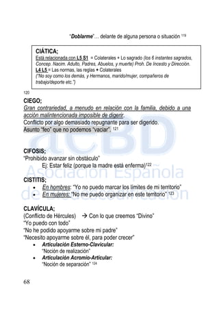 68
“Doblarme”… delante de alguna persona o situación 119
120
CIEGO;
Gran contrariedad, a menudo en relación con la familia, debido a una
acción malintencionada imposible de digerir.
Conflicto por algo demasiado repugnante para ser digerido.
Asunto “feo” que no podemos “vaciar”. 121
CIFOSIS;
“Prohibido avanzar sin obstáculo”
Ej: Estar feliz (porque la madre está enferma)122
CISTITIS;
 En hombres: “Yo no puedo marcar los límites de mi territorio”
 En mujeres: “No me puedo organizar en este territorio” 123
CLAVÍCULA;
(Conflicto de Hércules)  Con lo que creemos “Divino”
“Yo puedo con todo”
“No he podido apoyarme sobre mi padre”
“Necesito apoyarme sobre él, para poder crecer”
 Articulación Esterno-Clavicular:
“Noción de realización”
 Articulación Acromio-Articular:
“Noción de separación” 124
CIÁTICA;
Está relacionada con L5 S1 = Colaterales + Lo sagrado (los 6 instantes sagrados,
Concep. Nacim. Adulto, Padres, Abuelos, y muerte) Proh. De Incesto y Dirección.
L4 L5 = Las normas, las reglas + Colaterales
(“No soy como los demás, y Hermanos, marido/mujer, compañeros de
trabajo/deporte etc.”)
 