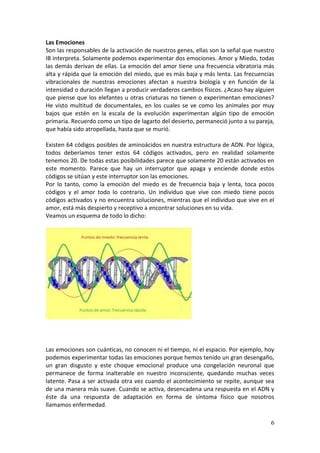 6
Las Emociones
Son las responsables de la activación de nuestros genes, ellas son la señal que nuestro
IB interpreta. Solamente podemos experimentar dos emociones. Amor y Miedo, todas
las demás derivan de ellas. La emoción del amor tiene una frecuencia vibratoria más
alta y rápida que la emoción del miedo, que es más baja y más lenta. Las frecuencias
vibracionales de nuestras emociones afectan a nuestra biología y en función de la
intensidad o duración llegan a producir verdaderos cambios físicos. ¿Acaso hay alguien
que piense que los elefantes u otras criaturas no tienen o experimentan emociones?
He visto multitud de documentales, en los cuales se ve como los animales por muy
bajos que estén en la escala de la evolución experimentan algún tipo de emoción
primaria. Recuerdo como un tipo de lagarto del desierto, permaneció junto a su pareja,
que había sido atropellada, hasta que se murió.
Existen 64 códigos posibles de aminoácidos en nuestra estructura de ADN. Por lógica,
todos deberíamos tener estos 64 códigos activados, pero en realidad solamente
tenemos 20. De todas estas posibilidades parece que solamente 20 están activados en
este momento. Parece que hay un interruptor que apaga y enciende donde estos
códigos se sitúan y este interruptor son las emociones.
Por lo tanto, como la emoción del miedo es de frecuencia baja y lenta, toca pocos
códigos y el amor todo lo contrario. Un individuo que vive con miedo tiene pocos
códigos activados y no encuentra soluciones, mientras que el individuo que vive en el
amor, está más despierto y receptivo a encontrar soluciones en su vida.
Veamos un esquema de todo lo dicho:
Las emociones son cuánticas, no conocen ni el tiempo, ni el espacio. Por ejemplo, hoy
podemos experimentar todas las emociones porque hemos tenido un gran desengaño,
un gran disgusto y este choque emocional produce una congelación neuronal que
permanece de forma inalterable en nuestro inconsciente, quedando muchas veces
latente. Pasa a ser activada otra vez cuando el acontecimiento se repite, aunque sea
de una manera más suave. Cuando se activa, desencadena una respuesta en el ADN y
éste da una respuesta de adaptación en forma de síntoma físico que nosotros
llamamos enfermedad.
 