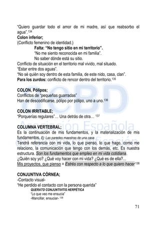 71
“Quiero guardar todo el amor de mi madre, así que reabsorbo el
agua”.134
Colon inferior;
(Conflicto femenino de identidad.)
Falta: “No tengo sitio en mi territorio”.
“No me siento reconocida en mi familia”.
No saber dónde está su sitio.
Conflicto de situación en el territorio mal vivido, mal situado.
“Estar entre dos aguas”.
“No sé quién soy dentro de esta familia, de este nido, casa, clan”.
Para los zurdos: conflicto de rencor dentro del territorio.135
COLON, Pólipos;
Conflictos de “pequeñas guarradas”
Han de descodificarse, pólipo por pólipo, uno a uno.136
COLON IRRITABLE;
“Porquerías regulares”… Una detrás de otra… 137
COLUMNA VERTEBRAL;
Es la continuación de mis fundamentos, y la materialización de mis
fundamentos. Ej: Las paredes maestras de una casa
Tendrá referencia con mi vida, lo que pienso, lo que hago, como me
relaciono, la comunicación que tengo con los demás, etc. Es nuestra
estructura. Son los fundamentos que empleo en mi vida cotidiana.
¿Quién soy yo? ¿Qué voy hacer con mi vida? ¿Qué es de ella?...
Mis proyectos, que pienso = Estrés con respecto a lo que quiero hacer138
CONJUNTIVA CÓRNEA;
-Contacto visual-
“He perdido el contacto con la persona querida”
QUERATO CONJUNTIVITIS HERPÉTICA
“Lo que veo me ensucia”
-Mancillar, ensuciar- 139
 