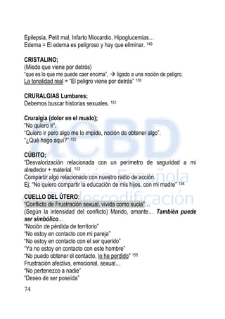 74
Epilepsia, Petit mal, Infarto Miocardio, Hipoglucemias…
Edema = El edema es peligroso y hay que eliminar. 149
CRISTALINO;
(Miedo que viene por detrás)
“que es lo que me puede caer encima”,  ligado a una noción de peligro.
La tonalidad real = “El peligro viene por detrás” 150
CRURALGIAS Lumbares;
Debemos buscar historias sexuales. 151
Cruralgia (dolor en el muslo);
“No quiero ir”.
“Quiero ir pero algo me lo impide, noción de obtener algo”.
“¿Qué hago aquí?” 152
CÚBITO;
“Desvalorización relacionada con un perímetro de seguridad a mi
alrededor + material. 153
Compartir algo relacionado con nuestro radio de acción.
Ej; “No quiero compartir la educación de mis hijos, con mi madre” 154
CUELLO DEL ÚTERO;
“Conflicto de Frustración sexual, vivida como sucia”…
(Según la intensidad del conflicto) Marido, amante… También puede
ser simbólico…
“Noción de pérdida de territorio”
“No estoy en contacto con mi pareja”
“No estoy en contacto con el ser querido”
“Ya no estoy en contacto con este hombre”
“No puedo obtener el contacto, lo he perdido" 155
Frustración afectiva, emocional, sexual…
“No pertenezco a nadie”
“Deseo de ser poseída”
 