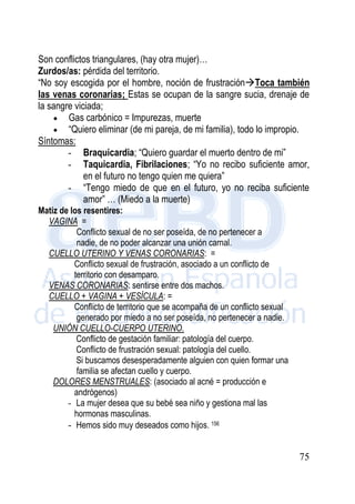 75
Son conflictos triangulares, (hay otra mujer)…
Zurdos/as: pérdida del territorio.
“No soy escogida por el hombre, noción de frustraciónToca también
las venas coronarias; Estas se ocupan de la sangre sucia, drenaje de
la sangre viciada;
 Gas carbónico = Impurezas, muerte
 “Quiero eliminar (de mi pareja, de mi familia), todo lo impropio.
Síntomas:
- Braquicardia; “Quiero guardar el muerto dentro de mi”
- Taquicardia, Fibrilaciones; “Yo no recibo suficiente amor,
en el futuro no tengo quien me quiera”
- “Tengo miedo de que en el futuro, yo no reciba suficiente
amor” … (Miedo a la muerte)
Matiz de los resentires:
VAGINA =
Conflicto sexual de no ser poseída, de no pertenecer a
nadie, de no poder alcanzar una unión carnal.
CUELLO UTERINO Y VENAS CORONARIAS: =
Conflicto sexual de frustración, asociado a un conflicto de
territorio con desamparo.
VENAS CORONARIAS: sentirse entre dos machos.
CUELLO + VAGINA + VESÍCULA: =
Conflicto de territorio que se acompaña de un conflicto sexual
generado por miedo a no ser poseída, no pertenecer a nadie.
UNIÓN CUELLO-CUERPO UTERINO.
Conflicto de gestación familiar: patología del cuerpo.
Conflicto de frustración sexual: patología del cuello.
Si buscamos desesperadamente alguien con quien formar una
familia se afectan cuello y cuerpo.
DOLORES MENSTRUALES: (asociado al acné = producción e
andrógenos)
- La mujer desea que su bebé sea niño y gestiona mal las
hormonas masculinas.
- Hemos sido muy deseados como hijos. 156
 