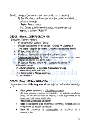 77
Sentido biológico (No ver un color relacionado con un estrés.)
Ej: Sra. Expulsada de Rusia por los rojos, pariente alcohólico,
adicto al vino rojo…
Rojo = Terror, horror.
Sra. Quiere quedarse embarazada, no quiere ver sus
reglas, la sangre. (Roja) 158
DEDOS; (Mano)…DESVALORIZACIÓN
(Ejecución, Trabajo, Acción)
 1º Sin oposición posible (Gusto)
 2º Debo justificarme en mi función (Olfato)  Autoridad
del padre – Noción de control – Justificación con los demás
 3º Sexualidad (Tacto)
 4º Alianza, Asociación (Vista)  Contratos, Unión
Condroma en este dedo: Ej: “Quiero formar una pareja sobre otras bases,
otros valores distintos a los de mis padres”
 5º Secreto, Mentira (Odio)  Secretos de familia 159
1º Nutrición afectiva
2º La función Paterna – la autoridad- la sexualidad arcaica
3º La sexualidad, real o simbólica
4º El Compromiso, la Alianza, contratos.
5º Los Secretos 160
DEDOS (Pies)… DESVALORIZACIÓN
Un problema con el dedo gordo, el mensaje es: “mi madre me obliga
a…”.
 Dedo gordo: representa la obligación a la madre.
(La gente que tiene problemas con los dedos, y en particular con el dedo
gordo, son las que han dado un impulso, y existe culpabilidad por no
haber estado allí, porque estaba lejos).
“Me he ido, y ha habido un drama”
 Dedo II: representa a los colaterales: hermanos, cuñados, esposo,
compañeros de trabajo, de deporte…
 Dedo III: problemas de comunicación, de circulación de la
comunicación…
 