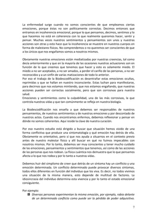 7
La enfermedad surge cuando no somos conscientes de que empleamos ciertas
emociones, porque éstas no son políticamente correctas. Decimos entonces que
entramos en incoherencia emocional, porque lo que pensamos, decimos, sentimos y lo
que hacemos no está en coherencia con lo que realmente queremos hacer, sentir y
pensar. Muchas veces nuestros sentimientos y pensamientos son unos y nuestras
acciones son otras y esto hace que la incoherencia se muestre en nuestros cuerpos en
forma de malestares físicos. No comprendemos o no queremos ser conscientes de que
a los únicos que nos engañamos somos a nosotros mismos.
Obviamente nuestras emociones están mediatizadas por nuestras creencias, tal como
decía anteriormente y que en la mayoría de las ocasiones nuestras actuaciones son en
función de lo que creemos que tenemos que hacer y esto es solamente miedo. El
miedo a no ser aceptados, a no ser amados, a perder el cariño de las personas, a no ser
reconocidos y a un sinfín de varias matizaciones de todo lo anterior.
Por eso el trabajo de la Biodescodificación es desentrañar estas emociones ocultas,
reprimidas y que se hallan en nuestro inconsciente. Estas luchan para manifestarse,
para decirnos que nos estamos mintiendo, que nos estamos engañando, que nuestras
acciones pueden ser correctas socialmente, pero que son corrosivas para nuestra
salud.
Emociones y sentimientos como la culpabilidad, una de las más corrosivas, la que
controla nuestras vidas y que tan comúnmente se refleja en nuestra biología.
La Biodescodificación nos enseña a que debemos ser responsables de nuestros
pensamientos, de nuestros sentimientos y de nuestras emociones y por descontado de
nuestros actos. Cuando nos encontramos enfermos, debemos reflexionar y pensar en
dónde no somos coherentes. Aquí reside la clave de nuestra curación.
Por eso nuestro estudio está dirigido a buscar que situación hemos vivido de una
forma conflictiva que produce una sintomatología y qué emoción hay detrás de ella.
Obviamente es orientativo, pero sí que nos ayuda a situarnos en el contexto previo
antes de nuestro malestar físico y allí buscar en qué no fuimos impecables con
nosotros mismos. Por lo tanto, debemos ser muy conscientes y tener mucho cuidado
de las emociones, pensamientos y sentimientos que tenemos, así como de las acciones
de las personas que nos rodean. La física cuántica nos demuestra que lo que pensamos
afecta a lo que nos rodea y por lo tanto a nuestras vidas.
Debemos huir del simplismo de creer que detrás de un síntoma hay un conflicto y una
emoción determinada. Un conflicto determinado puede provocar diversos síntomas,
todos ellos diferentes en función del individuo que los viva. Es decir, no todos vivimos
una situación de la misma manera, esto depende de multitud de factores. La
idiosincrasia del individuo determina esta vivencia y por lo tanto el estado emocional
consiguiente.
Por ejemplo:
Diversas personas experimentan la misma emoción, por ejemplo, rabia delante
de un determinado conflicto como puede ser la pérdida de poder adquisitivo.
 