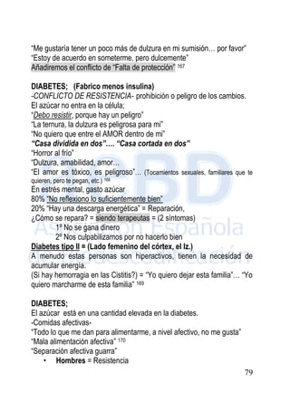 79
“Me gustaría tener un poco más de dulzura en mi sumisión… por favor”
“Estoy de acuerdo en someterme, pero dulcemente”
Añadiremos el conflicto de “Falta de protección” 167
DIABETES; (Fabrico menos insulina)
-CONFLICTO DE RESISTENCIA- prohibición o peligro de los cambios.
El azúcar no entra en la célula;
“Debo resistir, porque hay un peligro”
“La ternura, la dulzura es peligrosa para mi”
“No quiero que entre el AMOR dentro de mi”
“Casa dividida en dos”…. “Casa cortada en dos”
“Horror al frío”
“Dulzura, amabilidad, amor…
“El amor es tóxico, es peligroso”… (Tocamientos sexuales, familiares que te
quieren, pero te pegan, etc.) 168
En estrés mental, gasto azúcar
80% “No reflexiono lo suficientemente bien”
20% “Hay una descarga energética” = Reparación,
¿Cómo se repara? = siendo terapeutas = (2 síntomas)
1º No se gana dinero
2º Nos culpabilizamos por no hacerlo bien
Diabetes tipo II = (Lado femenino del córtex, el Iz.)
A menudo estas personas son hiperactivos, tienen la necesidad de
acumular energía.
(Si hay hemorragia en las Cistitis?) = “Yo quiero dejar esta familia”… “Yo
quiero marcharme de esta familia” 169
DIABETES;
El azúcar está en una cantidad elevada en la diabetes.
-Comidas afectivas-
“Todo lo que me dan para alimentarme, a nivel afectivo, no me gusta”
“Mala alimentación afectiva” 170
“Separación afectiva guarra”
• Hombres = Resistencia
 