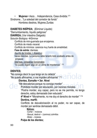 80
• Mujeres= Asco… Independencia, Casa dividida.171
Síndrome…”La soledad del corredor de fondo”
Hombres diestros, Mujeres Zurdas
DIABETES INSÍPIDA; (Eliminar Líquido)
“Derrumbamiento, líquido peligroso”
DIARREA; (Ver intestino Delgado)
Solución Biológica Eliminar
Conflicto de mini-guarrada que encajamos.
Conflicto de miedo visceral.
Conflicto de mínimos: carencia muy fuerte de amabilidad.
Fase de estrés: diarreas.
Asunto de tiroides + digestivo:
heces blandas. La persona debe tenerlo todo acabado antes de
empezar.
Diarreas, colopatías funcionales:
“no puedo digerir algo en un clima de impotencia”. 172
DIENTES;
“No consigo decir lo que tengo en la cabeza”
“No puedo afirmarme, o me impiden afirmarme” 173
Dientes, Esmalte = 3er. Nivel
“Me desvalorizo porque no consigo morder”
Prohibido morder por educación, por razones morales.
“Podría morder, soy capaz, pero no se me permite, no tengo
derecho, estoy demasiado bien educado”.
4º Nivel = “Moralmente, no me doy el derecho de morder” 174
Dentina, marfil;
Conflicto de desvalorización al no poder, no ser capaz, de
morder por sentirse demasiado débil.
Matices:
-Cortar – incisivos
-Sexual, destruir – (caninos) colmillos
-Moler – molares
Pulpa de los dientes;
 