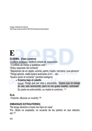 84
Imagen obtenida de Internet
http://www.scribd.com/doc/19814015/Anatomia-del-Duodeno
ECZEMA; (Fase curativa)
Conflicto biológico: conflicto simple de separación.
-“Conflicto de miedo a quedarse solo”-
“Estoy separado del contacto”
“Separación de un objeto, animal, padre, madre, hermano, una persona”.
“Tengo granos, nadie quiere acercarse a mi”… etc.
“Quiero sentir el contacto” (sentido biológico)
 Eczema bajo el cabello
Ejemplo: Tengo que ser visto y escondido. “Quiero que mi trabajo
se vea, sea reconocido, pero no me gusta resaltar, sobresalir”.
Su padre es extrovertido, su madre lo contrario. 189
ELA;
-Yacente- (Buscar un muerto) 190
EMBARAZO EXTRAUTERINO;
“No tengo derecho a hacer los hijos en casa”
Por…Boda no aceptada, no acuerdo de los padres en esa relación,
etc.191
E
 