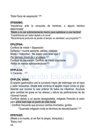 88
“Dolor físico de separación” 209
EPIDIDIMO;
“Impotencia ante la conquista de hembras, o alguna hembra
determinada”
“Miedo a no ser suficientemente macho para satisfacer a una hembra”
“Culpabilizarse por haber dejado a la novia”
“Resentimiento profundo de perder el tiempo, su identidad, sus proyectos”210
EPILEPSIA;
Conflicto de miedo + Separación
Epilepsia = muerte aparente, palidez, malestar.
Miedo + motricidad : “No querer pero tener que ir”
Por ejemplo, miedo de ir al colegio. 211
Conflicto de separación. Conflicto de miedo importante
-Niños de mamás sobreprotectoras-212
EPIPLEJIA;
½ Yaciente… 213
EPIPLÓN, GRAN;
El epiplón gastrocólico une la curvatura mayor del estómago con el bazo
y colon transverso. Desde éste continúa el epiplón mayor como un gran
delantal que recubre la cara anterior de todos los intestinos. Acumula
gran cantidad de grasa en los obesos y obtura las perforaciones de las
vísceras huecas.
Conflicto debido a un asunto desagradable, indigesto Parecido al colon
pero sobre todo bajo un punto de vista moral.
- Conflicto frecuente que provoca vientres hinchados, gordos.
“Guarrada indigesta vivida en términos de desvalorización”.214
EPISTAXIS;
(Miedo a la muerte, al ver fluir la sangre, tranquiliza.)
“Estoy vivo”
 