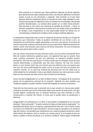 8
Esta emoción es la emoción que todos podemos observar de forma objetiva,
pero detrás de esta rabia cada persona tiene una emoción diferente, la emoción
oculta, la que no nos atrevemos a expresar. Esta emoción es la que hace
disparar diversas situaciones físicas en función de cómo cada individuo lo viva.
Una persona puede ser digestiva y hace un síntoma en el estómago. Otra puede
sentirse desvalorizada y su síntoma físico puede ser un dolor osteo-articular.
Otra persona lo vive como una amenaza de pérdida de territorio y tiene un
síntoma respiratorio. Otra persona lo puede vivir con miedo y hace un problema
de laringe y otra simplemente ve una oportunidad donde los demás ven un
contratiempo y simplemente cambia y tiene un ligero malestar digestivo.
Es importante comprender que no hay un listado de emociones ocultas y un listado de
emociones que mostramos. Todas se pueden manifestar de una forma u otra. Lo
importante es encontrarlas y poder expresarlas a viva voz o por escrito. Es la forma de
hacerla consciente y darnos cuenta de qué es lo que reprimimos. Debemos permitirnos
volver a sentir esta emoción, pero esta vez de forma consciente. Por eso la llamamos
resentir, que quiere decir volver a sentir.
Una vez somos conscientes de esta emoción oculta, una vez somos conscientes de la
falta de nuestra coherencia, podemos pasar a la siguiente fase que es sanarla. Para
sanar nuestras emociones, las que nos enferman, es necesario cambiar nuestra
percepción. Para ello hay que buscar el motivo oculto que me impedía actuar de esta
manera determinada y comprender que hay otras maneras. No hay una manera
buena, ni una manera mala. Hay una manera que nos enferma y hay una manera que
nos cura. Por eso la enfermedad nos viene a curar, es la que nos hace ser sinceros con
nosotros mismos. En mi vida hay multitud de personas que me han dicho que su
enfermedad les ha cambiado la vida y que desde entonces son otras personas, sobre
todo son más sinceras con ellas mismas y por lo tanto con los demás.
Como nos dice Gregg Braden en su libro La Matriz Divina: “el lenguaje de la conciencia
parece ser la experiencia universal de la emoción”. Además nos dice también que
“podemos explotar su poder creativo a través del lenguaje de nuestras emociones”.
Todo ello me hace pensar que la emoción con la que recubro mi recurso para poder
cambiar la emoción que me ha enfermado, debe estar exenta de todo juicio y de ego.
Cuando alguien comprende que la situación dolorosa que está viviendo es como
consecuencia y creación del mismo, lo único que le queda hacer es perdonarse y
liberarse.
Gregg Braden nos demuestra en su libro, lo que desde la antigüedad ya se nos venía
diciendo: “todo está unido”, “la parte contiene el todo y el todo está en cada parte”. Tu
divinidad está dentro de ti y se expresa, aparentemente fuera de ti. Por lo tanto lo que
ves fuera es el reflejo de lo que hay dentro. Vemos la paja en ojo ajeno y no vemos la
viga del nuestro. Los pecados que condenamos son nuestros propios prejuicios y éstos
están dentro de nosotros. Sana tu mente y tu cuerpo sanará. Si no te gusta lo que ves
afuera, cambia tu forma de pensar y tu universo cambiará. Podría seguir nombrando
 