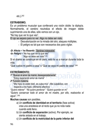 96
etc.).242
ESTRABISMO;
Es un problema muscular que conllevará una visión doble: la diplopía.
Normalmente, el cerebro neutraliza el efecto de imagen doble
suprimiendo una de ellas, sólo vemos con un ojo.
“No hay que ver lo que veo”.
El ojo se separa para no ver. Algo no debe ser visto.
- Desvalorización en la mirada del otro; ataques múltiples.
- El peligro es tal que son necesarios dos para vigilar.
-D- Afecto = 1er.Resentir; “Sentirse indeseable”
-Iz- Peligro = “No hay que ver lo que veo”
“Algo no debe ser visto” 243
Si el drama se construye en el útero, esto le va a marcar durante toda la
vida.
“Que vuelva mi padre a casa” o “Que se vaya mi padre de casa” 244
ESTREÑIMIENTO;
1º “Buscar el amor de mamá, desesperadamente”
“Estoy esperando amor de mamá”
2º Función materna
“Mis hijos no están bien, es culpa mía” –Me culpabilizo, con
respecto a los hijos- (Alimento afectivo)
“Quiero retener” “No quiero perdonar” “Quiero guardar en mi”
“Quiero conservar todo el amor de mi madre, por ello, reabsorbo el
agua”. 245
Muchas causas son posibles.
a) Un conflicto de identidad en el territorio (fase activa)
crea una anestesia en el recto que ya no nota nada
cuando está lleno.
b) Un conflicto de separación (activo). Por ejemplo, se
siente aislada en el trabajo.
c) Un conflicto de la motricidad de la parte inferior del
 
