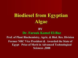 Biodiesel from EgyptianBiodiesel from Egyptian
AlgaeAlgae
BYBY
Dr. Farouk Kamel El-BazDr. Farouk Kamel El-Baz
Prof. of Plant Biochemistry, Agric. & Biol. Res. DivisionProf. of Plant Biochemistry, Agric. & Biol. Res. Division
Former NRC Vice President & Awarded the State ofFormer NRC Vice President & Awarded the State of
Egypt Prize of Merit in Advanced TechnologicalEgypt Prize of Merit in Advanced Technological
Sciences ,2008Sciences ,2008
 