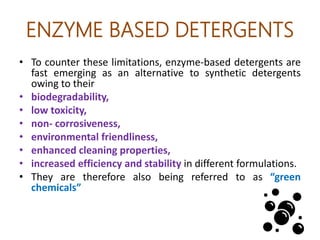 ENZYME BASED DETERGENTS
• To counter these limitations, enzyme-based detergents are
fast emerging as an alternative to synthetic detergents
owing to their
• biodegradability,
• low toxicity,
• non- corrosiveness,
• environmental friendliness,
• enhanced cleaning properties,
• increased efficiency and stability in different formulations.
• They are therefore also being referred to as “green
chemicals”
 