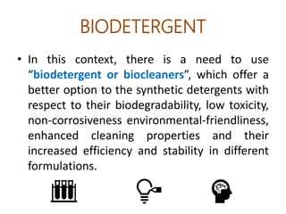 BIODETERGENT
• In this context, there is a need to use
“biodetergent or biocleaners”, which offer a
better option to the synthetic detergents with
respect to their biodegradability, low toxicity,
non-corrosiveness environmental-friendliness,
enhanced cleaning properties and their
increased efficiency and stability in different
formulations.
 