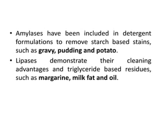 • Amylases have been included in detergent
formulations to remove starch based stains,
such as gravy, pudding and potato.
• Lipases demonstrate their cleaning
advantages and triglyceride based residues,
such as margarine, milk fat and oil.
 