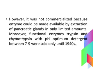 • However, it was not commercialized because
enzyme could be made available by extraction
of pancreatic glands in only limited amounts.
Moreover, functional enzymes trypsin and
chymotrypsin with pH optimum detergent
between 7-9 were sold only until 1940s.
 