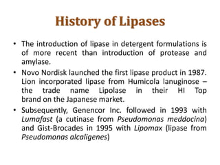 History of Lipases
• The introduction of lipase in detergent formulations is
of more recent than introduction of protease and
amylase.
• Novo Nordisk launched the first lipase product in 1987.
Lion incorporated lipase from Humicola lanuginose –
the trade name Lipolase in their HI Top
brand on the Japanese market.
• Subsequently, Genencor Inc. followed in 1993 with
Lumafast (a cutinase from Pseudomonas meddocina)
and Gist-Brocades in 1995 with Lipomax (lipase from
Pseudomonas alcaligenes)
 