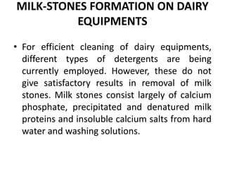 MILK-STONES FORMATION ON DAIRY
EQUIPMENTS
• For efficient cleaning of dairy equipments,
different types of detergents are being
currently employed. However, these do not
give satisfactory results in removal of milk
stones. Milk stones consist largely of calcium
phosphate, precipitated and denatured milk
proteins and insoluble calcium salts from hard
water and washing solutions.
 