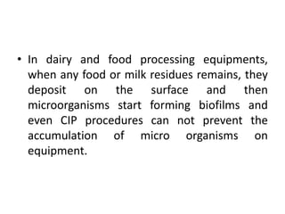 • In dairy and food processing equipments,
when any food or milk residues remains, they
deposit on the surface and then
microorganisms start forming biofilms and
even CIP procedures can not prevent the
accumulation of micro organisms on
equipment.
 