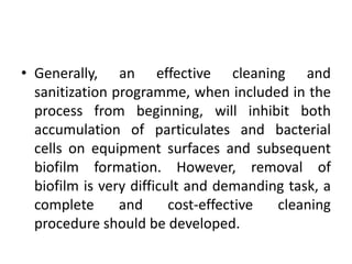 • Generally, an effective cleaning and
sanitization programme, when included in the
process from beginning, will inhibit both
accumulation of particulates and bacterial
cells on equipment surfaces and subsequent
biofilm formation. However, removal of
biofilm is very difficult and demanding task, a
complete and cost-effective cleaning
procedure should be developed.
 