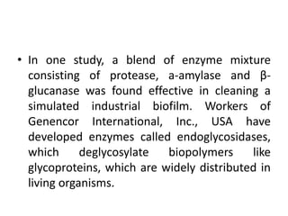 • In one study, a blend of enzyme mixture
consisting of protease, a-amylase and β-
glucanase was found effective in cleaning a
simulated industrial biofilm. Workers of
Genencor International, Inc., USA have
developed enzymes called endoglycosidases,
which deglycosylate biopolymers like
glycoproteins, which are widely distributed in
living organisms.
 