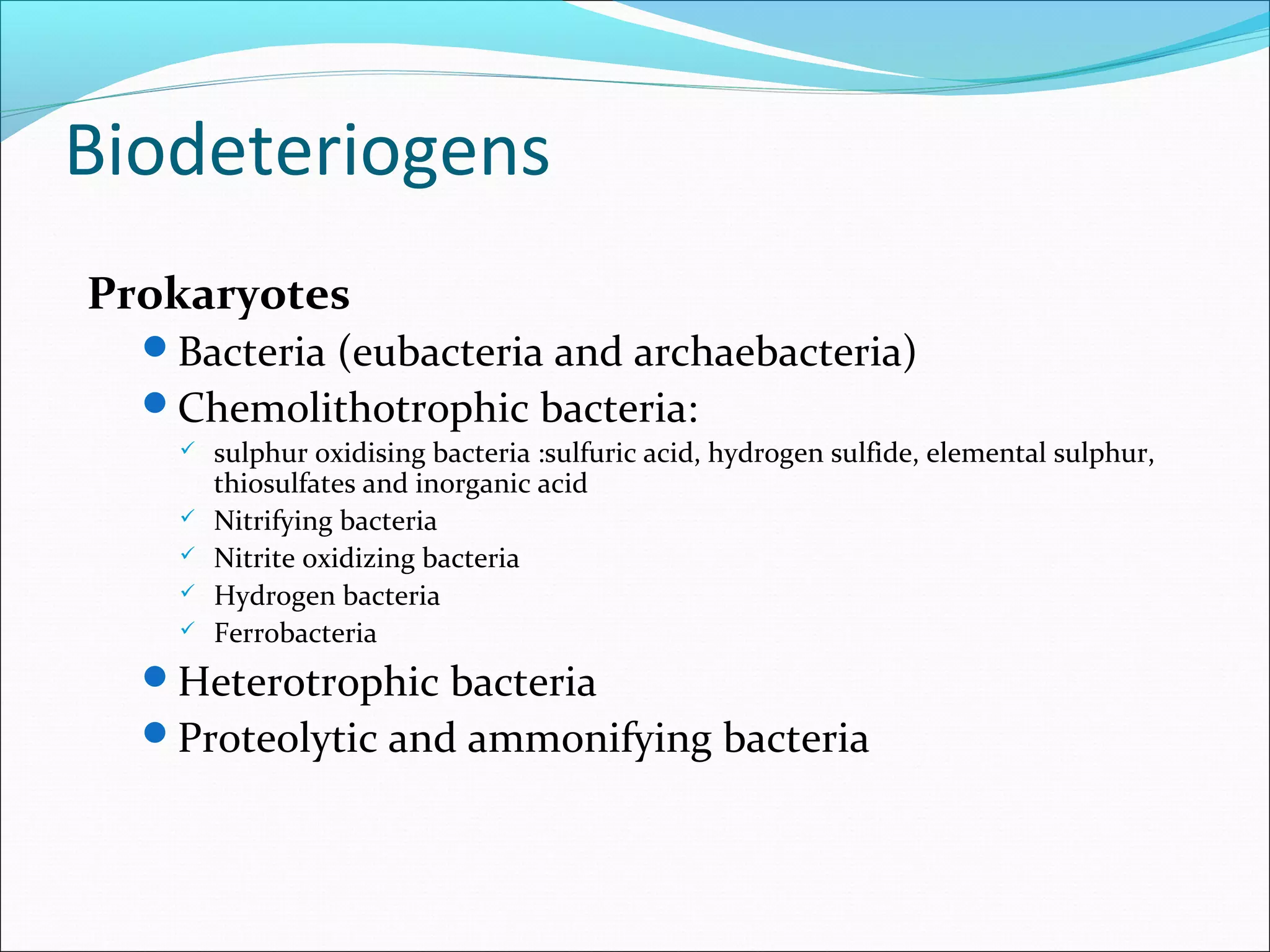 Biodeteriogens
Prokaryotes
Bacteria (eubacteria and archaebacteria)
Chemolithotrophic bacteria:
 sulphur oxidising bacteria :sulfuric acid, hydrogen sulfide, elemental sulphur,
thiosulfates and inorganic acid
 Nitrifying bacteria
 Nitrite oxidizing bacteria
 Hydrogen bacteria
 Ferrobacteria
Heterotrophic bacteria
Proteolytic and ammonifying bacteria
 