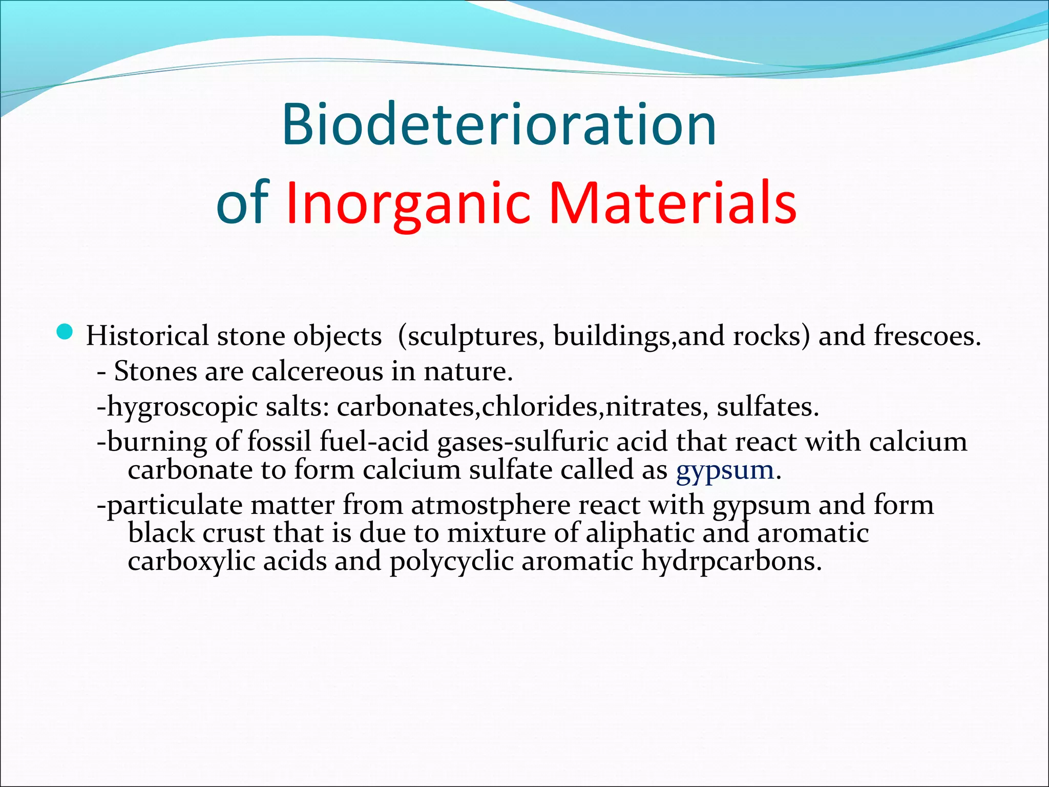 Biodeterioration
of Inorganic Materials
Historical stone objects (sculptures, buildings,and rocks) and frescoes.
- Stones are calcereous in nature.
-hygroscopic salts: carbonates,chlorides,nitrates, sulfates.
-burning of fossil fuel-acid gases-sulfuric acid that react with calcium
carbonate to form calcium sulfate called as gypsum.
-particulate matter from atmostphere react with gypsum and form
black crust that is due to mixture of aliphatic and aromatic
carboxylic acids and polycyclic aromatic hydrpcarbons.
 