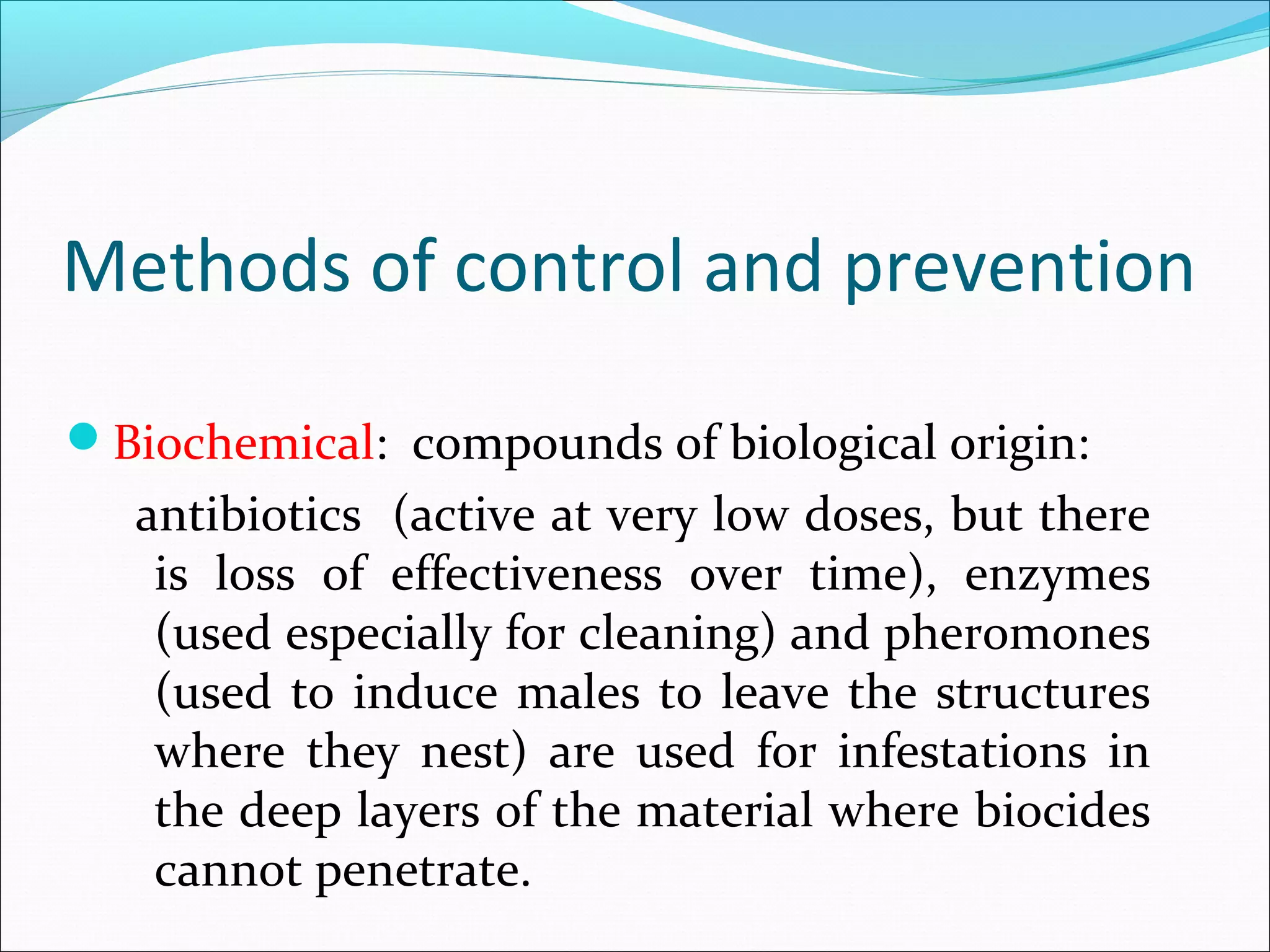 Methods of control and prevention
Biochemical: compounds of biological origin:
antibiotics (active at very low doses, but there
is loss of effectiveness over time), enzymes
(used especially for cleaning) and pheromones
(used to induce males to leave the structures
where they nest) are used for infestations in
the deep layers of the material where biocides
cannot penetrate.
 