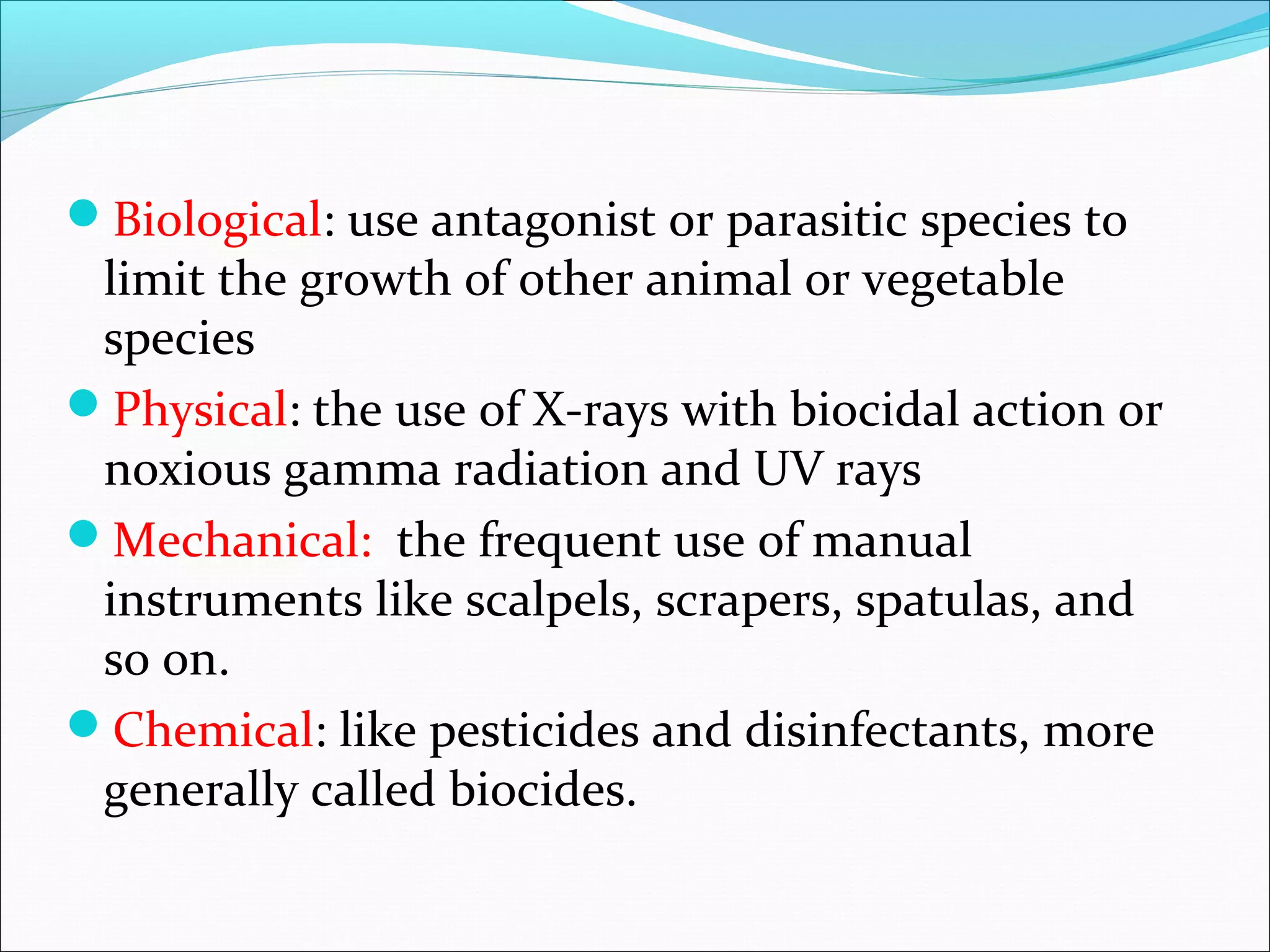 Biological: use antagonist or parasitic species to
limit the growth of other animal or vegetable
species
Physical: the use of X-rays with biocidal action or
noxious gamma radiation and UV rays
Mechanical: the frequent use of manual
instruments like scalpels, scrapers, spatulas, and
so on.
Chemical: like pesticides and disinfectants, more
generally called biocides.
 