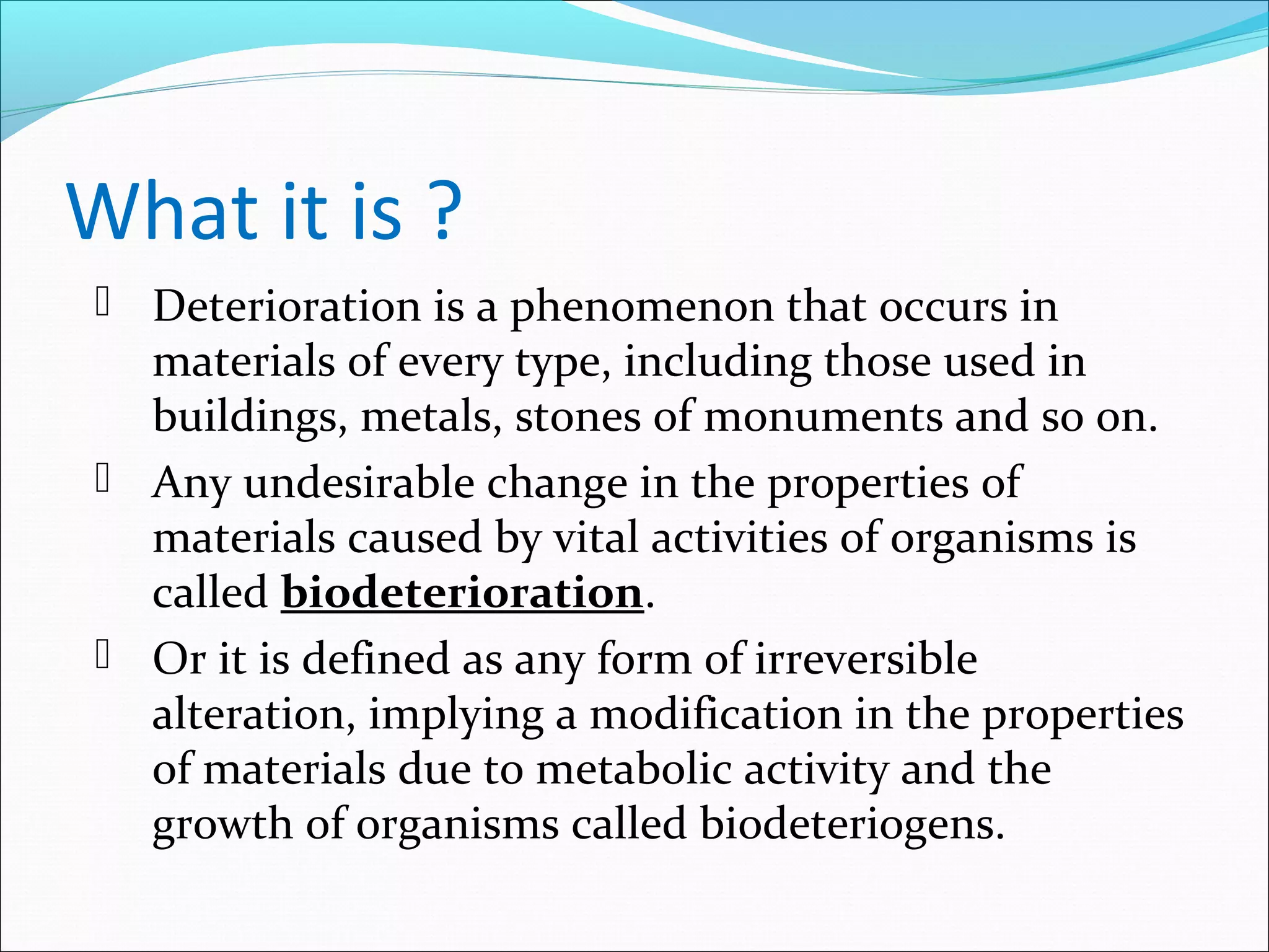 What it is ?
 Deterioration is a phenomenon that occurs in
materials of every type, including those used in
buildings, metals, stones of monuments and so on.
 Any undesirable change in the properties of
materials caused by vital activities of organisms is
called biodeterioration.
 Or it is defined as any form of irreversible
alteration, implying a modification in the properties
of materials due to metabolic activity and the
growth of organisms called biodeteriogens.
 