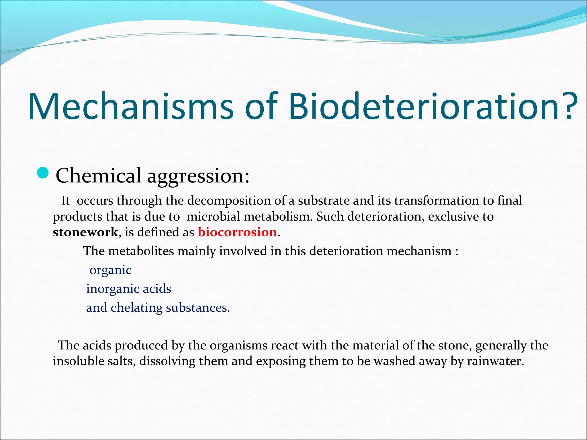Mechanisms of Biodeterioration?
Chemical aggression:
It occurs through the decomposition of a substrate and its transformation to final
products that is due to microbial metabolism. Such deterioration, exclusive to
stonework, is defined as biocorrosion.
The metabolites mainly involved in this deterioration mechanism :
organic
inorganic acids
and chelating substances.
The acids produced by the organisms react with the material of the stone, generally the
insoluble salts, dissolving them and exposing them to be washed away by rainwater.
 