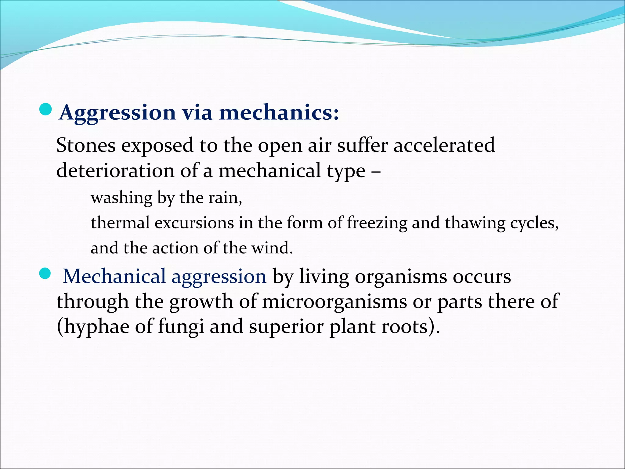 Aggression via mechanics:
Stones exposed to the open air suffer accelerated
deterioration of a mechanical type –
washing by the rain,
thermal excursions in the form of freezing and thawing cycles,
and the action of the wind.
 Mechanical aggression by living organisms occurs
through the growth of microorganisms or parts there of
(hyphae of fungi and superior plant roots).
 