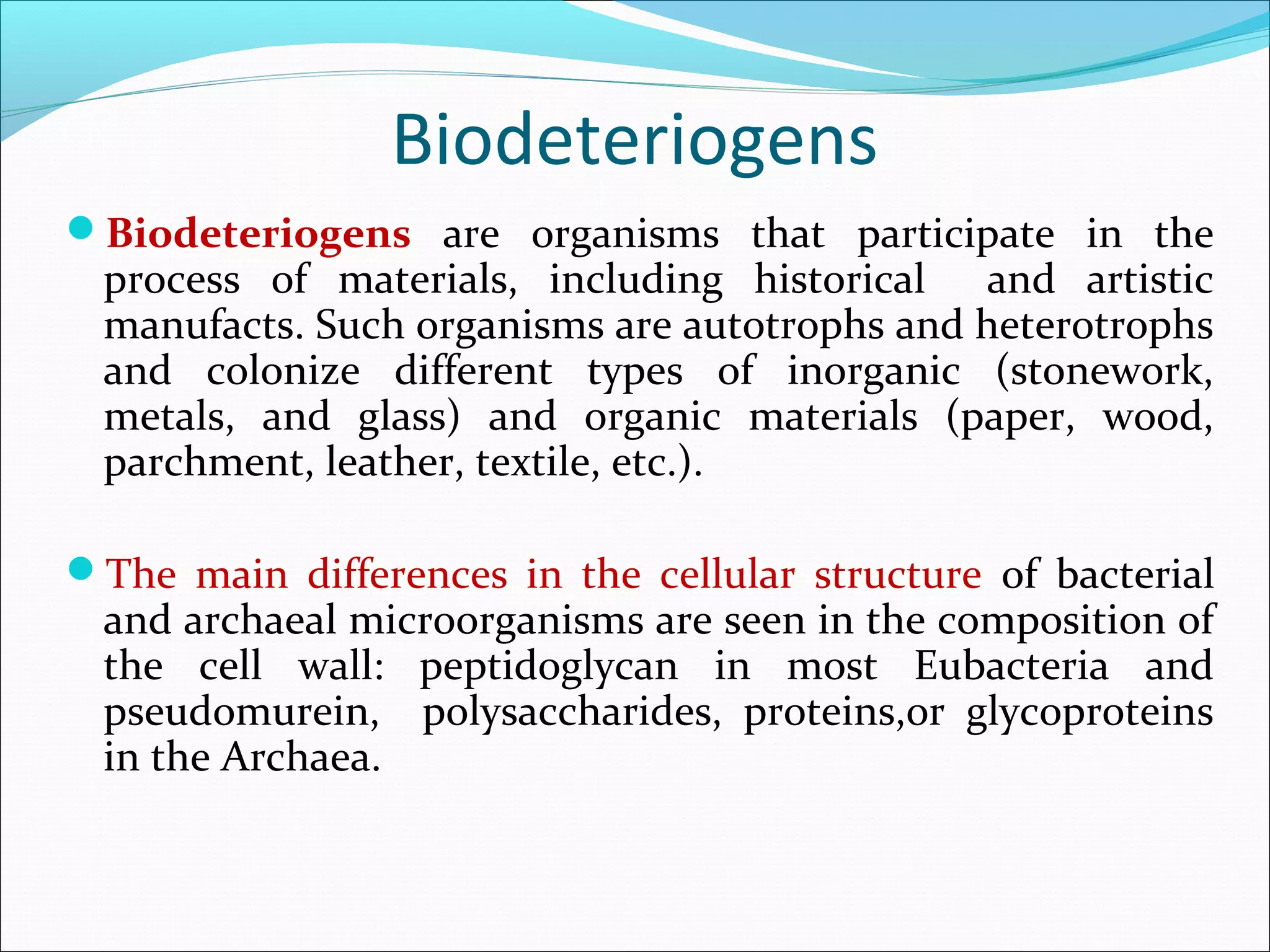 Biodeteriogens
Biodeteriogens are organisms that participate in the
process of materials, including historical and artistic
manufacts. Such organisms are autotrophs and heterotrophs
and colonize different types of inorganic (stonework,
metals, and glass) and organic materials (paper, wood,
parchment, leather, textile, etc.).
The main differences in the cellular structure of bacterial
and archaeal microorganisms are seen in the composition of
the cell wall: peptidoglycan in most Eubacteria and
pseudomurein, polysaccharides, proteins,or glycoproteins
in the Archaea.
 
