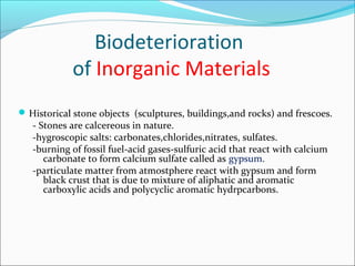 Biodeterioration
of Inorganic Materials
Historical stone objects (sculptures, buildings,and rocks) and frescoes.
- Stones are calcereous in nature.
-hygroscopic salts: carbonates,chlorides,nitrates, sulfates.
-burning of fossil fuel-acid gases-sulfuric acid that react with calcium
carbonate to form calcium sulfate called as gypsum.
-particulate matter from atmostphere react with gypsum and form
black crust that is due to mixture of aliphatic and aromatic
carboxylic acids and polycyclic aromatic hydrpcarbons.
 