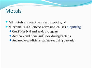 Metals
All metals are reactive in air expect gold
Microbially influenced corrosion causes biopitting.
C02,S,H2s,NH and acids are agents.
Aerobic conditions: sulfur oxidizing bacteria
Anaerobic conditions-sulfate reducing bacteria
 