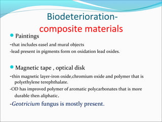 Biodeterioration-
composite materials
Paintings
-that includes easel and mural objects
-lead present in pigments form on oxidation lead oxides.
Magnetic tape , optical disk
-thin magnetic layer-iron oxide,chromium oxide and polymer that is
polyethylene terephthalate.
-OD has improved polymer of aromatic polycarbonates that is more
durable then aliphatic.
-Geotricium fungus is mostly present.
 