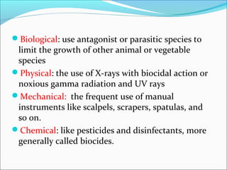 Biological: use antagonist or parasitic species to
limit the growth of other animal or vegetable
species
Physical: the use of X-rays with biocidal action or
noxious gamma radiation and UV rays
Mechanical: the frequent use of manual
instruments like scalpels, scrapers, spatulas, and
so on.
Chemical: like pesticides and disinfectants, more
generally called biocides.
 