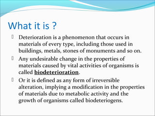 What it is ?
 Deterioration is a phenomenon that occurs in
materials of every type, including those used in
buildings, metals, stones of monuments and so on.
 Any undesirable change in the properties of
materials caused by vital activities of organisms is
called biodeterioration.
 Or it is defined as any form of irreversible
alteration, implying a modification in the properties
of materials due to metabolic activity and the
growth of organisms called biodeteriogens.
 