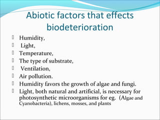 Abiotic factors that effects
biodeterioration
 Humidity,
 Light,
 Temperature,
 The type of substrate,
 Ventilation,
 Air pollution.
 Humidity favors the growth of algae and fungi.
 Light, both natural and artificial, is necessary for
photosynthetic microorganisms for eg. (Algae and
Cyanobacteria), lichens, mosses, and plants
 