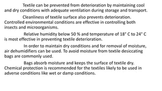 Textile can be prevented from deterioration by maintaining cool
and dry conditions with adequate ventilation during storage and transport.
Cleanliness of textile surface also prevents deterioration.
Controlled environmental conditions are effective in controlling both
insects and microorganisms.
Relative humidity below 50 % and temperature of 18° C to 24° C
is most effective in preventing textile deterioration.
In order to maintain dry conditions and for removal of moisture,
air dehumidifiers can be used. To avoid moisture from textile desiccating
bags are commonly used.
Bags absorb moisture and keeps the surface of textile dry.
Chemical protection is recommended for the textiles likely to be used in
adverse conditions like wet or damp conditions.
 