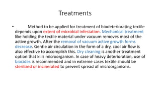 Treatments
• Method to be applied for treatment of biodeteriorating textile
depends upon extent of microbial infestation. Mechanical treatment
like holding the textile material under vacuum removes most of the
active growth. After the removal of vacuum active growth forms
decrease. Gentle air circulation in the form of a dry, cool air flow is
also effective to accomplish this. Dry cleaning is another treatment
option that kills microorganism. In case of heavy deterioration, use of
biocides is recommended and in extreme cases textile should be
sterilized or incinerated to prevent spread of microorganisms.
 