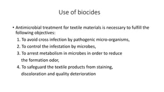 Use of biocides
• Antimicrobial treatment for textile materials is necessary to fulfill the
following objectives:
1. To avoid cross infection by pathogenic micro-organisms,
2. To control the infestation by microbes,
3. To arrest metabolism in microbes in order to reduce
the formation odor,
4. To safeguard the textile products from staining,
discoloration and quality deterioration
 