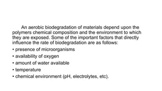 An aerobic biodegradation of materials depend upon the
polymers chemical composition and the environment to which
they are exposed. Some of the important factors that directly
influence the rate of biodegradation are as follows:
• presence of microorganisms
• availability of oxygen
• amount of water available
• temperature
• chemical environment (pH, electrolytes, etc).
 