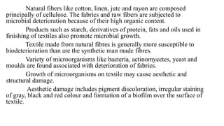 Natural fibers like cotton, linen, jute and rayon are composed
principally of cellulose. The fabrics and raw fibers are subjected to
microbial deterioration because of their high organic content.
Products such as starch, derivatives of protein, fats and oils used in
finishing of textiles also promote microbial growth.
Textile made from natural fibres is generally more susceptible to
biodeterioration than are the synthetic man made fibres.
Variety of microorganisms like bacteria, actinomycetes, yeast and
moulds are found associated with deterioration of fabrics.
Growth of microorganisms on textile may cause aesthetic and
structural damage.
Aesthetic damage includes pigment discoloration, irregular staining
of gray, black and red colour and formation of a biofilm over the surface of
textile.
 