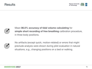 Results
Mean 86.5% accuracy of tidal volume calculating for  
simple short recording of free breathing calibration procedure,  
in three body positions.

No artifacts (except quick, motion-related) or errors that might
preclude analysis were shown during pilot evaluation in natural
situations, e.g., changing positions on a bed or walking.
15
 