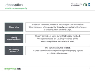 Introduction
Impedance pneumography
Basic idea
Based on the measurement of the changes of transthoracic
bioimpedance, which could be linearily connected with changes  
of the amount of air in the lungs.
Taking
measurements
Processing
remarks
Usually carried out using current tetrapolar method.

Voltage electrodes are usually positioned on the  
midaxillary line at about 5th-rib level.
The signal is volume-related.  
In order to obtain ﬂows impedance pneumography signals  
should be diﬀerentiated.
4
 