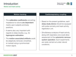 Introduction
Motion and heart activity
• Based on the present guidelines, each
sleep study device should be equipped
with pulse oximetry and heart activity
registration unit.

• Simultaneous analysis of heart activity
along with respiratory one could allow
assessment of the autonomic nervous
system operation. Such experiments  
are rarely carried out under natural
conditions.
• The calibration coeﬃcients converting
impedance to volume are dependent
mainly upon subjects and body
positions.

• It seems also very important with
regards to sleep studies, e.g., for
hypnogram estimation.

• The motion-associated artifacts could  
be adaptively removed, smoothed,  
or marked using a synchronized  
motion signal.
Motion tracking Cardiorespiratory coupling
5
 