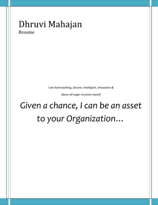 Dhruvi Mahajan 
Resume 
I am hard-working, Sincere, Intelligent, Innovative & 
above all eager to prove myself 
Given a chance, I can be an asset 
to your Organization… 
 