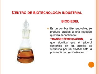 Centro de biotecnología industrial biodiesel Es un combustible renovable, se produce gracias a una reacción química denominada: TRANSESTERIFICACION, lo que significa que el glicerol contenido en los aceites es sustituido por un alcohol ante la presencia de un catalizador. 